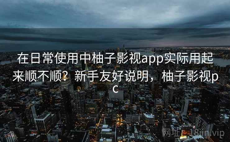 在日常使用中柚子影视app实际用起来顺不顺?新手友好说明,柚子影视pc