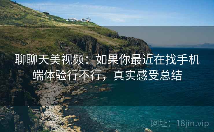 聊聊天美视频:如果你最近在找手机端体验行不行,真实感受总结 第2张 聊聊天美视频:如果你最近在找手机端体验行不行,真实感受总结 第2张