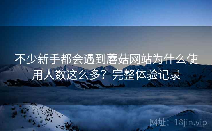 不少新手都会遇到蘑菇网站为什么使用人数这么多?完整体验记录