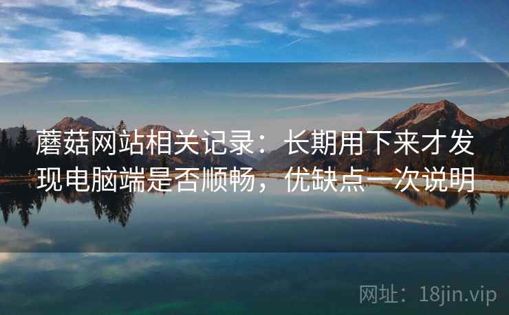 蘑菇网站相关记录:长期用下来才发现电脑端是否顺畅,优缺点一次说明