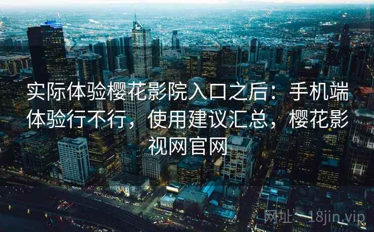 实际体验樱花影院入口之后:手机端体验行不行,使用建议汇总,樱花影视网官网