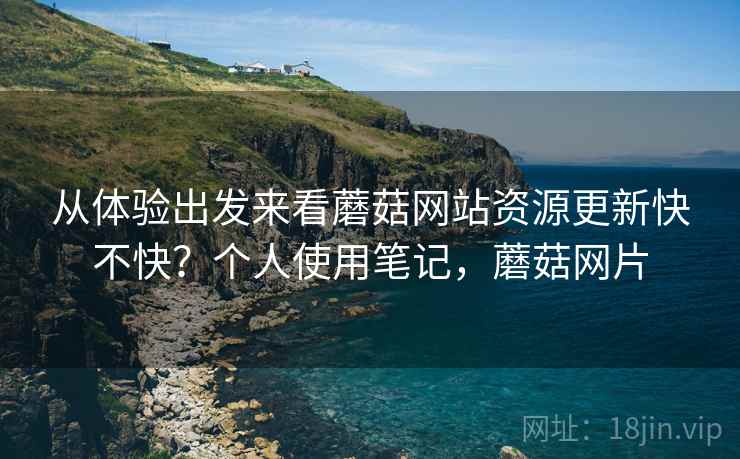 从体验出发来看蘑菇网站资源更新快不快？个人使用笔记，蘑菇网片