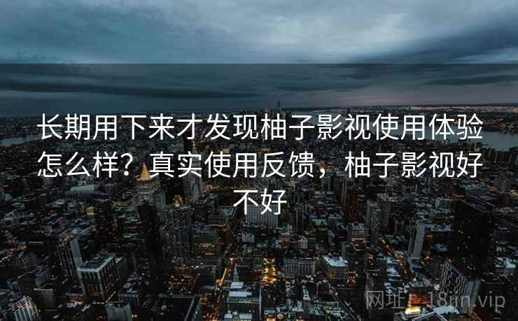 长期用下来才发现柚子影视使用体验怎么样?真实使用反馈,柚子影视好不好