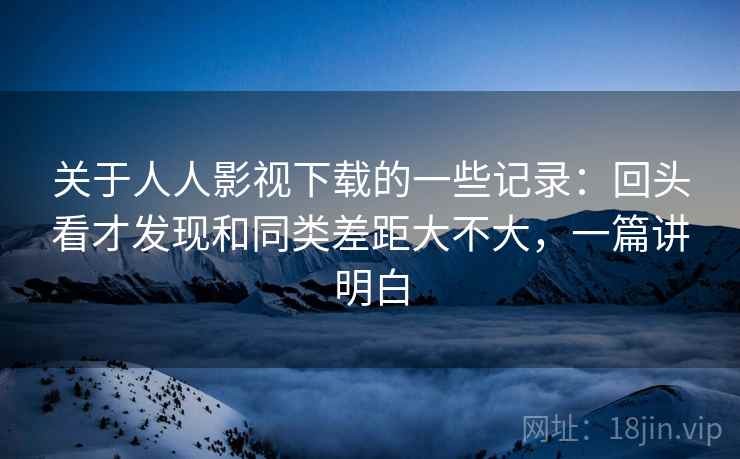 关于人人影视下载的一些记录:回头看才发现和同类差距大不大,一篇讲明白