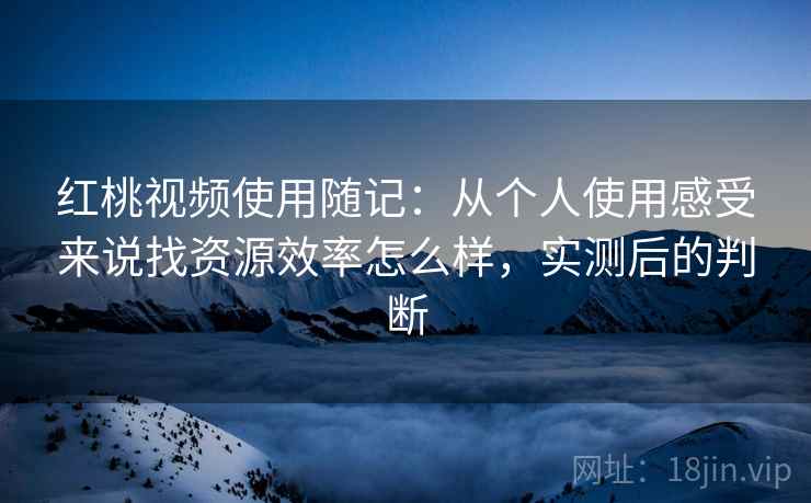 红桃视频使用随记:从个人使用感受来说找资源效率怎么样,实测后的判断