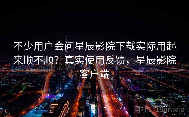 不少用户会问星辰影院下载实际用起来顺不顺?真实使用反馈,星辰影院客户端