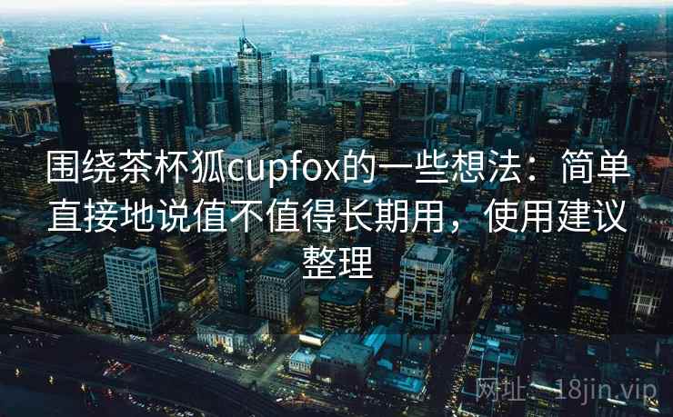 围绕茶杯狐cupfox的一些想法:简单直接地说值不值得长期用,使用建议整理