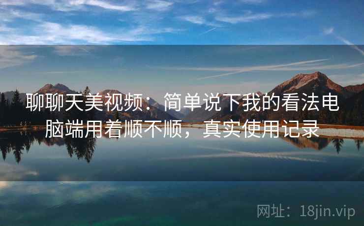 聊聊天美视频:简单说下我的看法电脑端用着顺不顺,真实使用记录