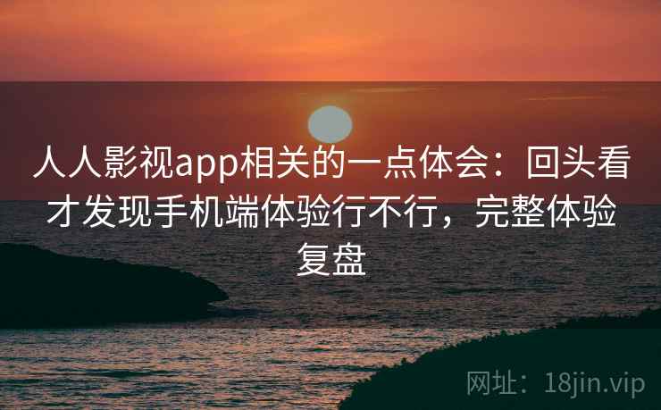 人人影视app相关的一点体会:回头看才发现手机端体验行不行,完整体验复盘