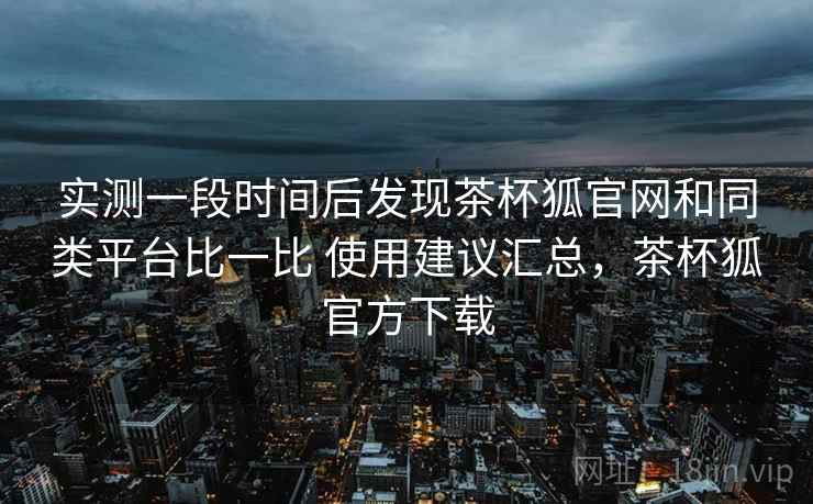 实测一段时间后发现茶杯狐官网和同类平台比一比 使用建议汇总，茶杯狐官方下载  第2张