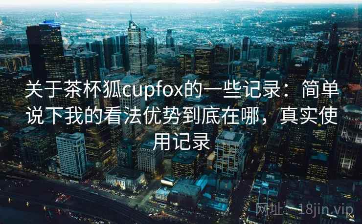 关于茶杯狐cupfox的一些记录:简单说下我的看法优势到底在哪,真实使用记录