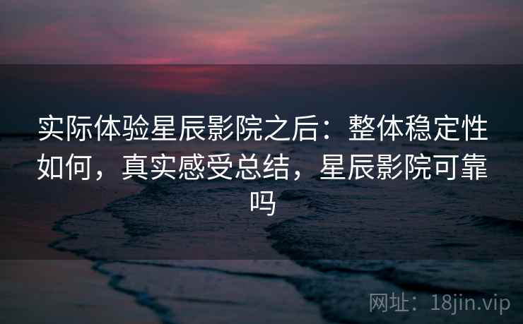 实际体验星辰影院之后:整体稳定性如何,真实感受总结,星辰影院可靠吗