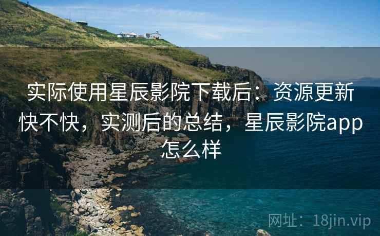 实际使用星辰影院下载后:资源更新快不快,实测后的总结,星辰影院app怎么样