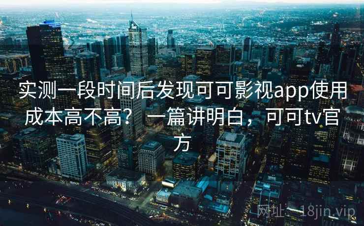 实测一段时间后发现可可影视app使用成本高不高? 一篇讲明白,可可tv官方