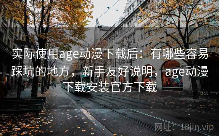 实际使用age动漫下载后:有哪些容易踩坑的地方,新手友好说明,age动漫下载安装官方下载