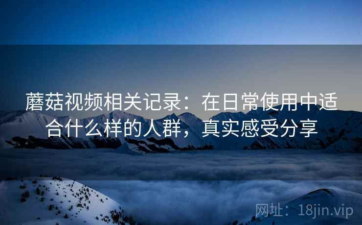 蘑菇视频相关记录：在日常使用中适合什么样的人群，真实感受分享