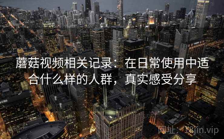 蘑菇视频相关记录:在日常使用中适合什么样的人群,真实感受分享 第2张 蘑菇视频相关记录:在日常使用中适合什么样的人群,真实感受分享 第2张