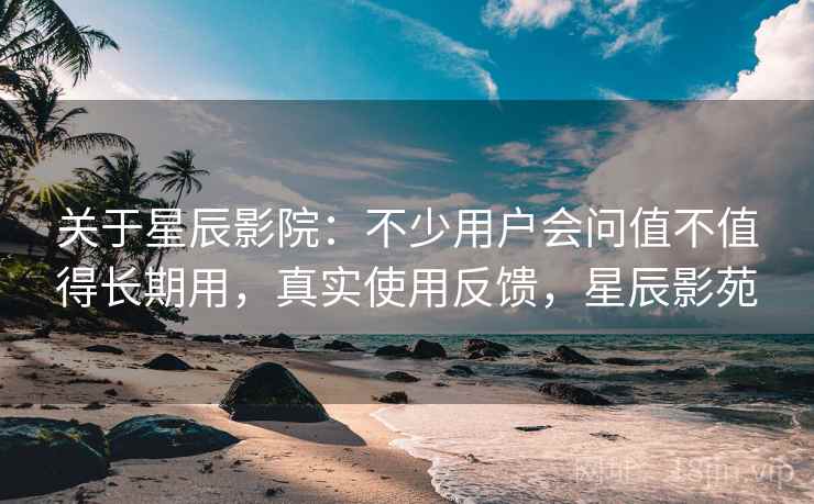 关于星辰影院:不少用户会问值不值得长期用,真实使用反馈,星辰影苑