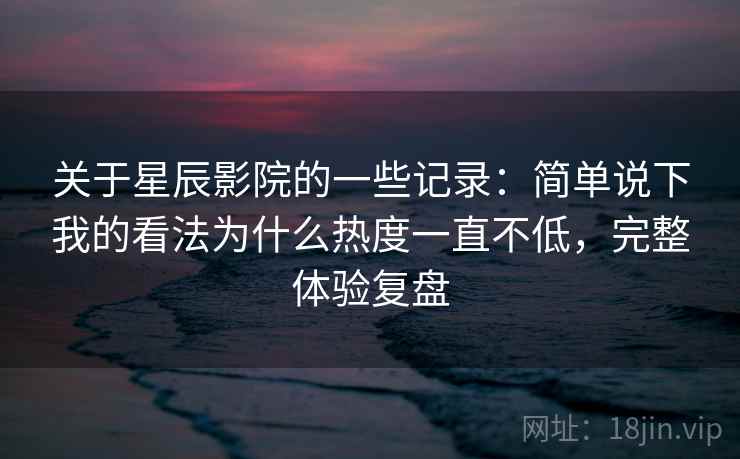 关于星辰影院的一些记录:简单说下我的看法为什么热度一直不低,完整体验复盘