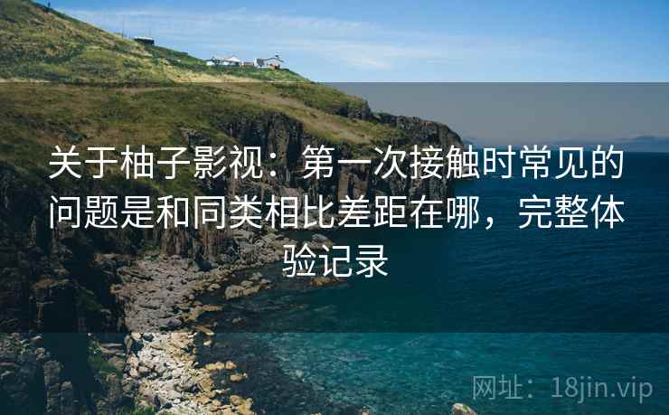 关于柚子影视:第一次接触时常见的问题是和同类相比差距在哪,完整体验记录