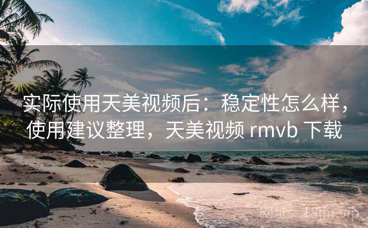 实际使用天美视频后:稳定性怎么样,使用建议整理,天美视频 rmvb 下载