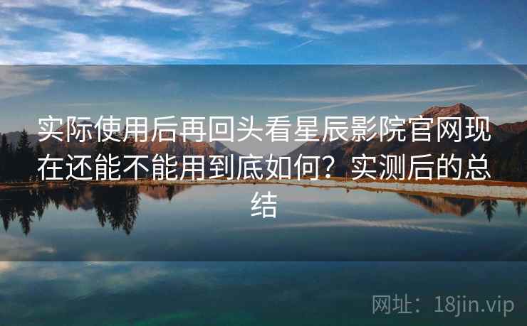 实际使用后再回头看星辰影院官网现在还能不能用到底如何?实测后的总结
