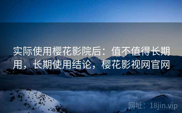 实际使用樱花影院后:值不值得长期用,长期使用结论,樱花影视网官网