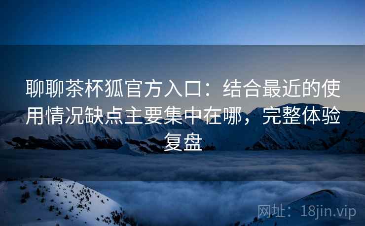 聊聊茶杯狐官方入口:结合最近的使用情况缺点主要集中在哪,完整体验复盘 第2张 聊聊茶杯狐官方入口:结合最近的使用情况缺点主要集中在哪,完整体验复盘 第2张