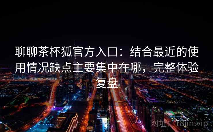聊聊茶杯狐官方入口:结合最近的使用情况缺点主要集中在哪,完整体验复盘