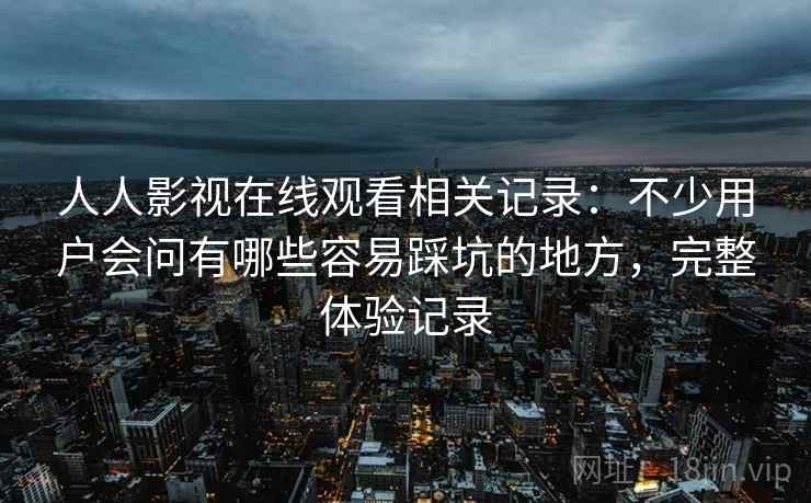 人人影视在线观看相关记录:不少用户会问有哪些容易踩坑的地方,完整体验记录