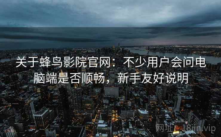关于蜂鸟影院官网:不少用户会问电脑端是否顺畅,新手友好说明 第2张 关于蜂鸟影院官网:不少用户会问电脑端是否顺畅,新手友好说明 第2张