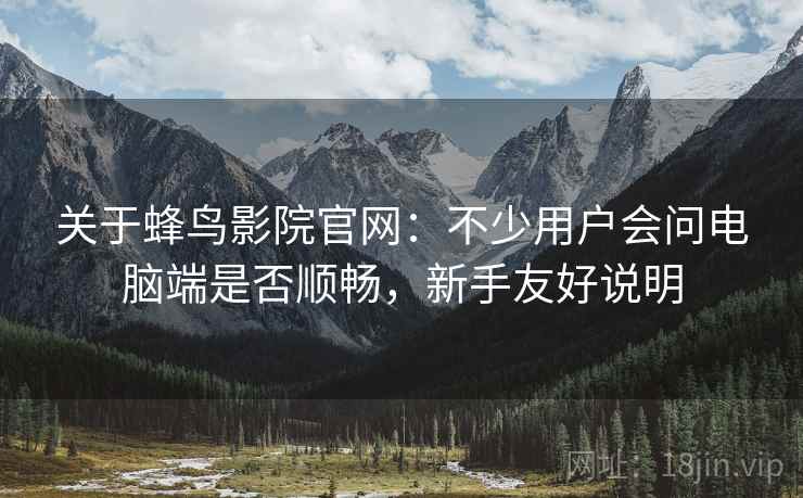 关于蜂鸟影院官网:不少用户会问电脑端是否顺畅,新手友好说明