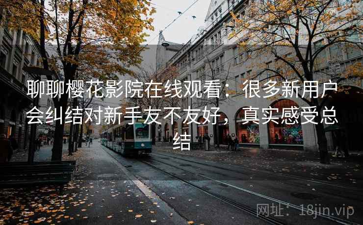 聊聊樱花影院在线观看:很多新用户会纠结对新手友不友好,真实感受总结 第2张 聊聊樱花影院在线观看:很多新用户会纠结对新手友不友好,真实感受总结 第2张