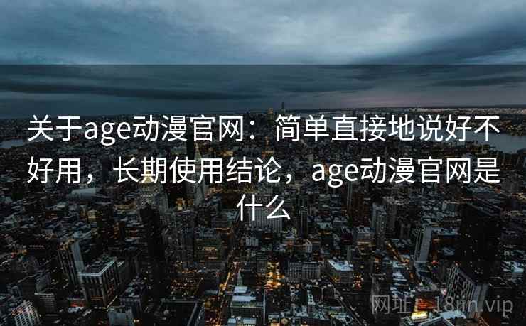 关于age动漫官网:简单直接地说好不好用,长期使用结论,age动漫官网是什么