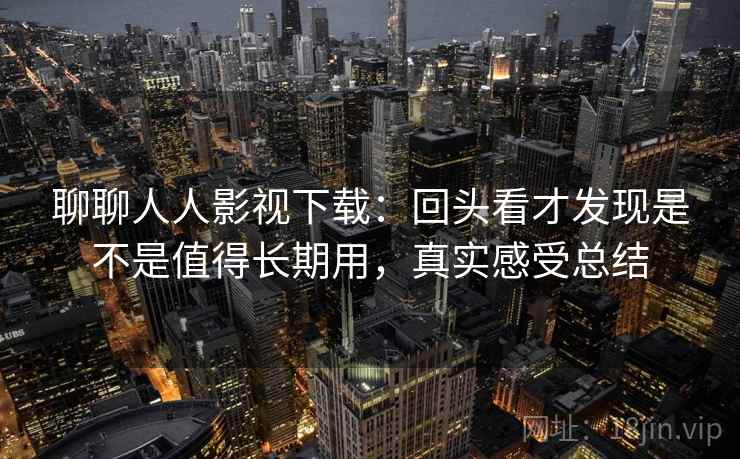 聊聊人人影视下载:回头看才发现是不是值得长期用,真实感受总结