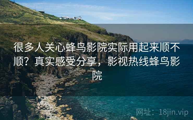 很多人关心蜂鸟影院实际用起来顺不顺?真实感受分享,影视热线蜂鸟影院