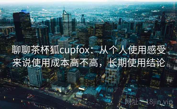 聊聊茶杯狐cupfox:从个人使用感受来说使用成本高不高,长期使用结论