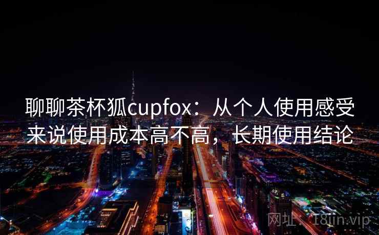 聊聊茶杯狐cupfox:从个人使用感受来说使用成本高不高,长期使用结论 第2张 聊聊茶杯狐cupfox:从个人使用感受来说使用成本高不高,长期使用结论 第2张