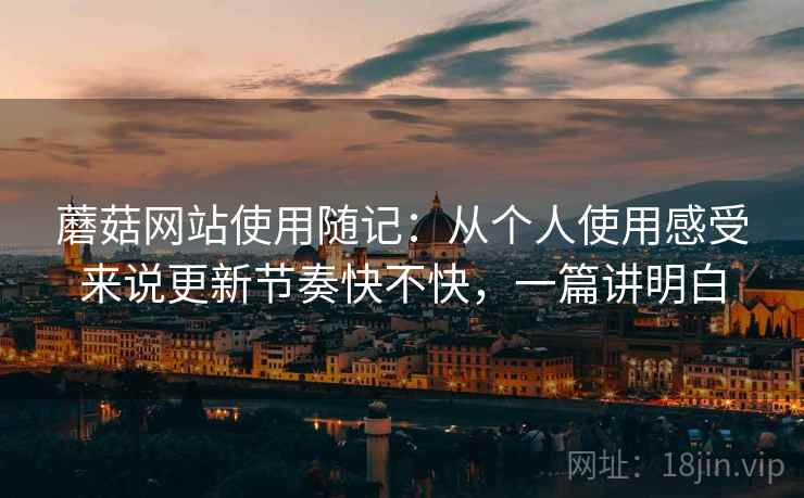 蘑菇网站使用随记:从个人使用感受来说更新节奏快不快,一篇讲明白