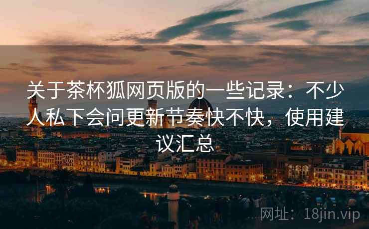 关于茶杯狐网页版的一些记录:不少人私下会问更新节奏快不快,使用建议汇总