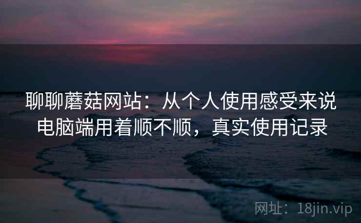 聊聊蘑菇网站:从个人使用感受来说电脑端用着顺不顺,真实使用记录