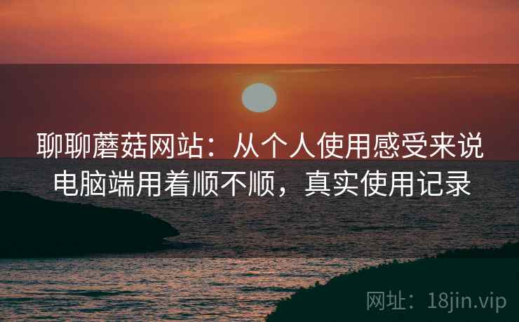 聊聊蘑菇网站:从个人使用感受来说电脑端用着顺不顺,真实使用记录 第2张 聊聊蘑菇网站:从个人使用感受来说电脑端用着顺不顺,真实使用记录 第2张