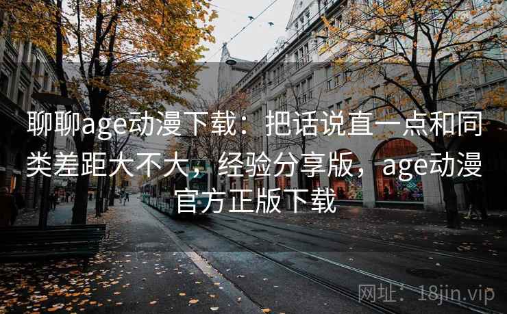 聊聊age动漫下载:把话说直一点和同类差距大不大,经验分享版,age动漫官方正版下载