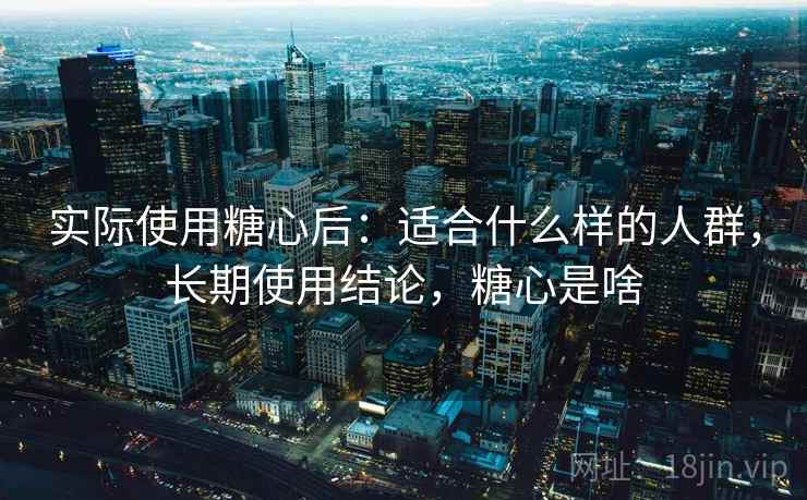 实际使用糖心后:适合什么样的人群,长期使用结论,糖心是啥