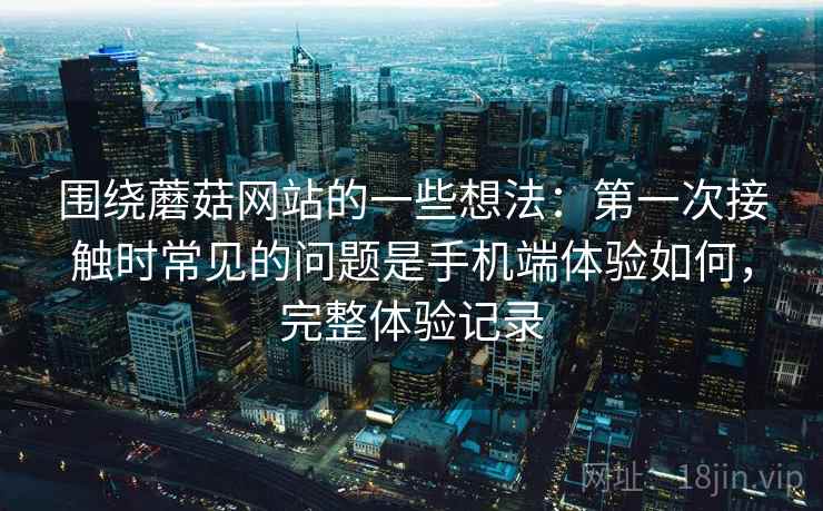 围绕蘑菇网站的一些想法:第一次接触时常见的问题是手机端体验如何,完整体验记录