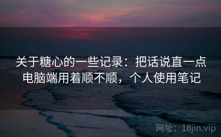 关于糖心的一些记录:把话说直一点电脑端用着顺不顺,个人使用笔记