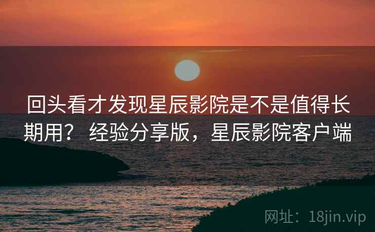 回头看才发现星辰影院是不是值得长期用? 经验分享版,星辰影院客户端