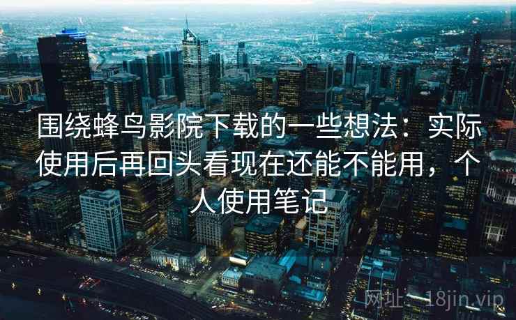 围绕蜂鸟影院下载的一些想法:实际使用后再回头看现在还能不能用,个人使用笔记