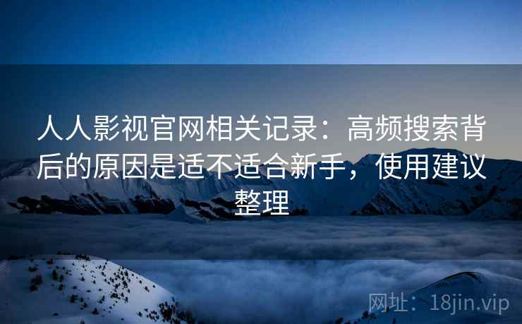 人人影视官网相关记录:高频搜索背后的原因是适不适合新手,使用建议整理 第2张 人人影视官网相关记录:高频搜索背后的原因是适不适合新手,使用建议整理 第2张