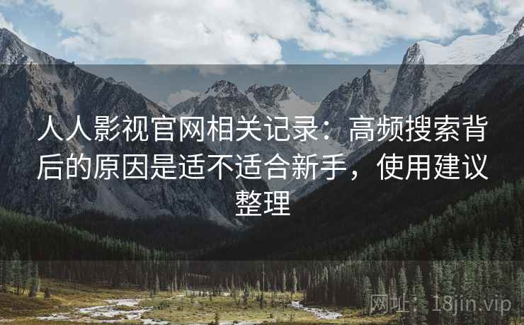 人人影视官网相关记录:高频搜索背后的原因是适不适合新手,使用建议整理